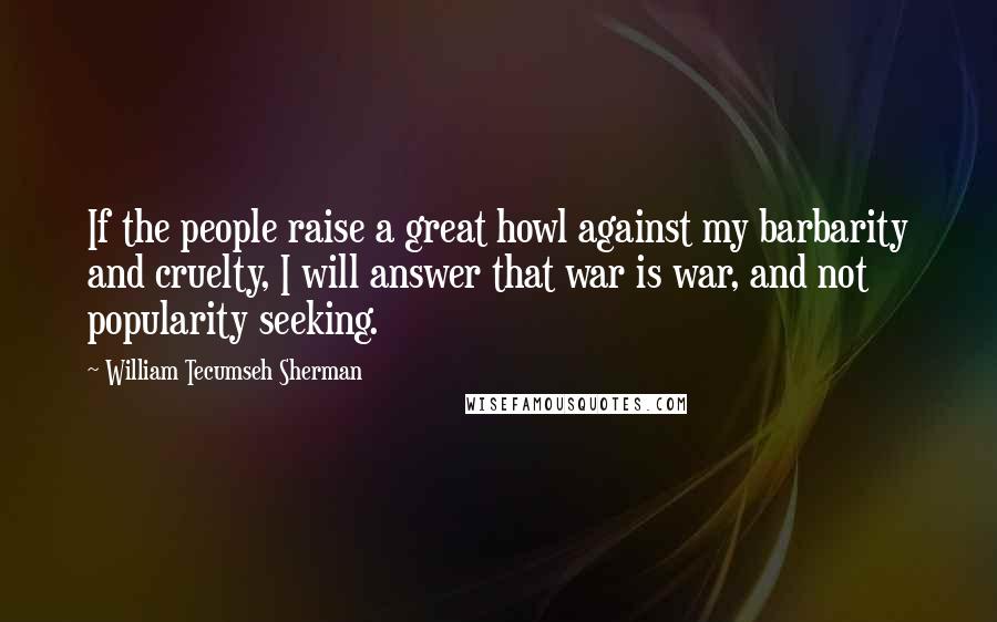 William Tecumseh Sherman Quotes: If the people raise a great howl against my barbarity and cruelty, I will answer that war is war, and not popularity seeking.