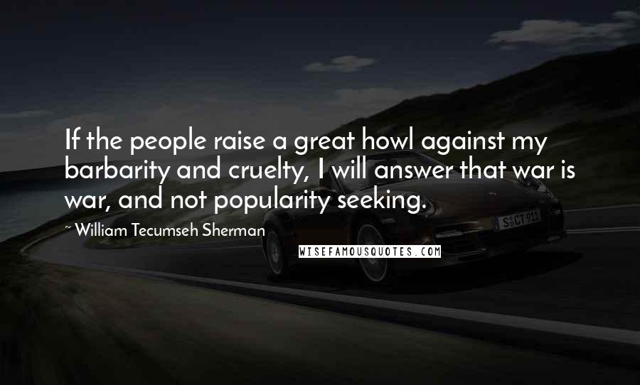 William Tecumseh Sherman Quotes: If the people raise a great howl against my barbarity and cruelty, I will answer that war is war, and not popularity seeking.