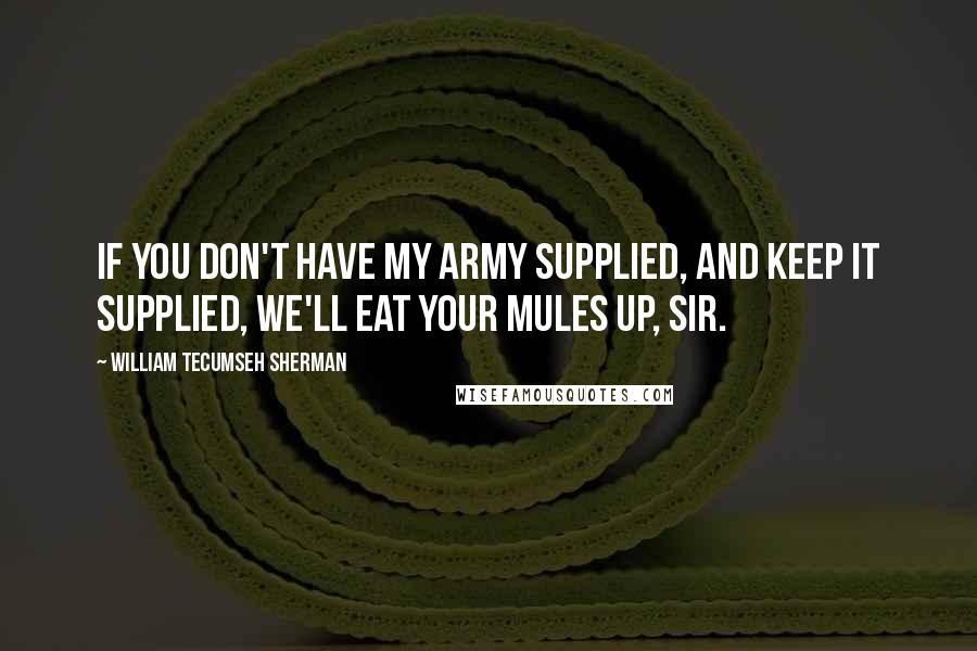 William Tecumseh Sherman Quotes: If you don't have my army supplied, and keep it supplied, we'll eat your mules up, sir.