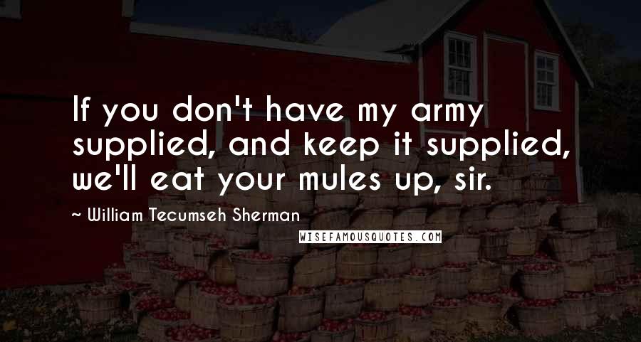 William Tecumseh Sherman Quotes: If you don't have my army supplied, and keep it supplied, we'll eat your mules up, sir.