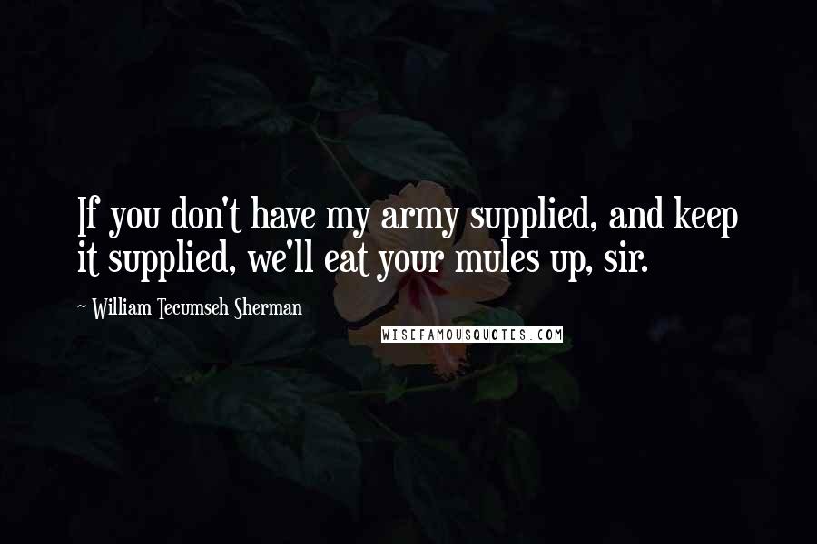 William Tecumseh Sherman Quotes: If you don't have my army supplied, and keep it supplied, we'll eat your mules up, sir.