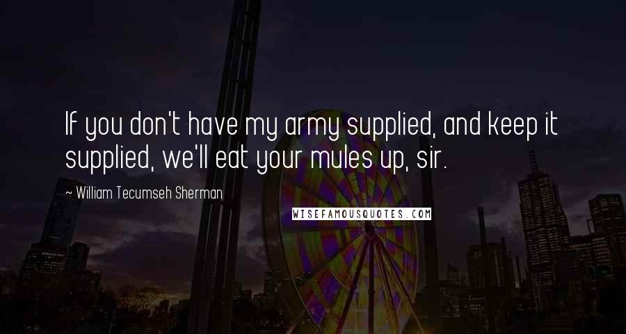 William Tecumseh Sherman Quotes: If you don't have my army supplied, and keep it supplied, we'll eat your mules up, sir.