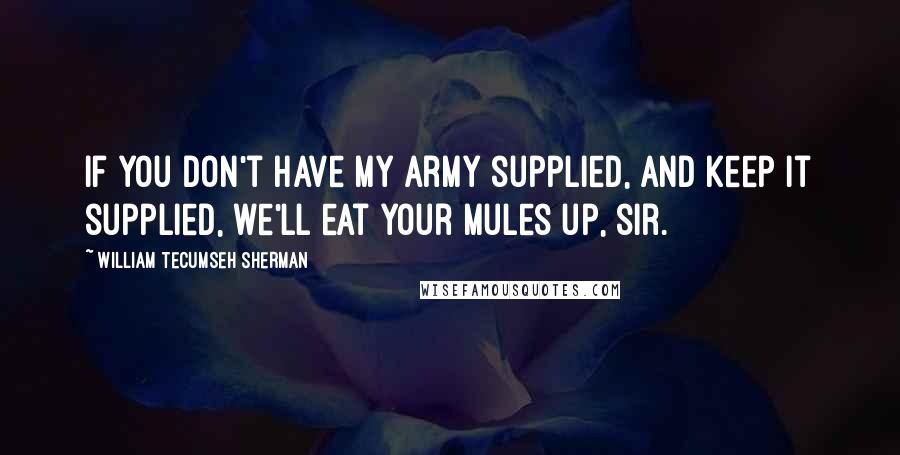 William Tecumseh Sherman Quotes: If you don't have my army supplied, and keep it supplied, we'll eat your mules up, sir.