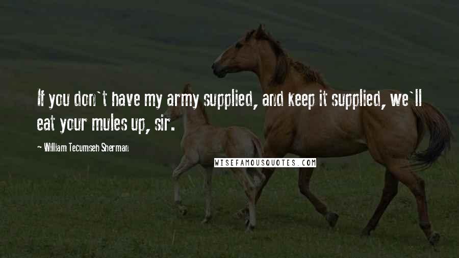 William Tecumseh Sherman Quotes: If you don't have my army supplied, and keep it supplied, we'll eat your mules up, sir.