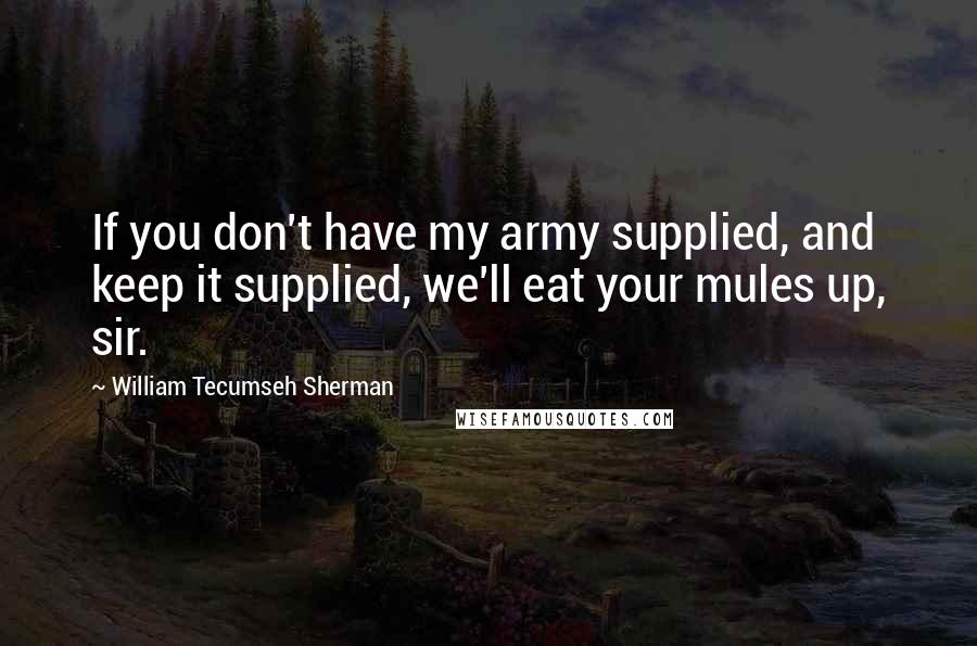 William Tecumseh Sherman Quotes: If you don't have my army supplied, and keep it supplied, we'll eat your mules up, sir.