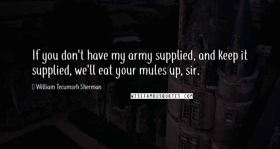 William Tecumseh Sherman Quotes: If you don't have my army supplied, and keep it supplied, we'll eat your mules up, sir.