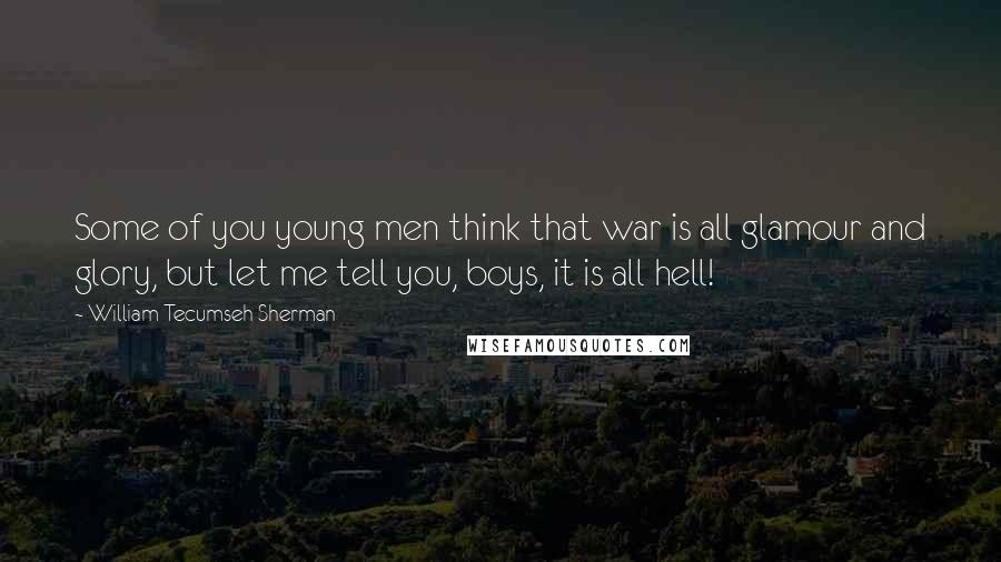 William Tecumseh Sherman Quotes: Some of you young men think that war is all glamour and glory, but let me tell you, boys, it is all hell!