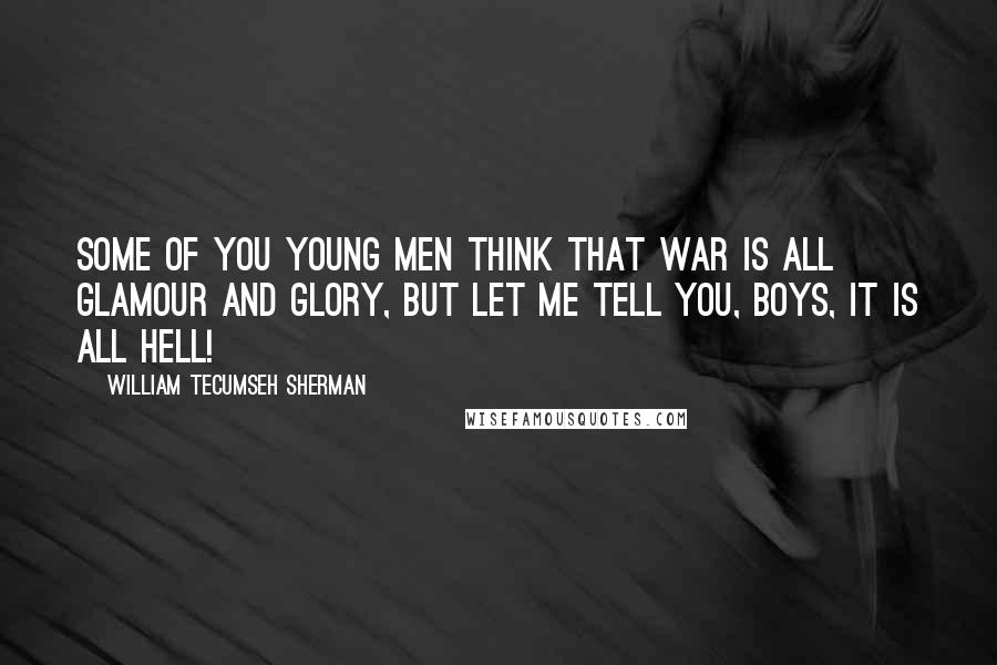 William Tecumseh Sherman Quotes: Some of you young men think that war is all glamour and glory, but let me tell you, boys, it is all hell!