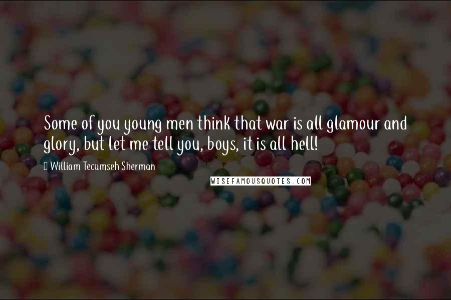 William Tecumseh Sherman Quotes: Some of you young men think that war is all glamour and glory, but let me tell you, boys, it is all hell!