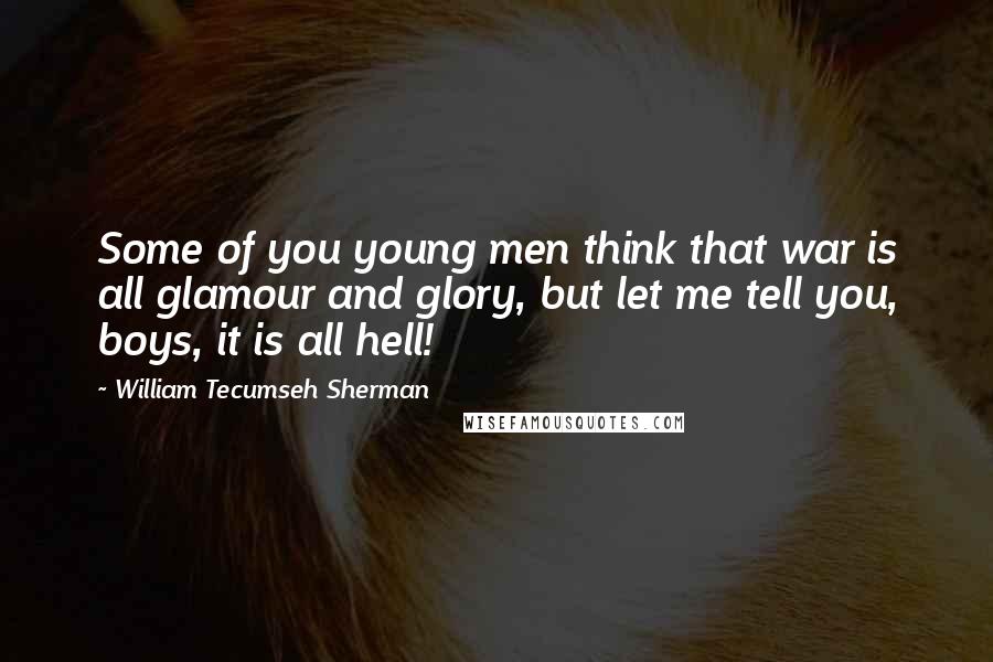 William Tecumseh Sherman Quotes: Some of you young men think that war is all glamour and glory, but let me tell you, boys, it is all hell!