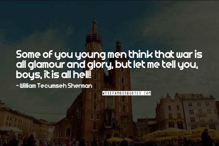 William Tecumseh Sherman Quotes: Some of you young men think that war is all glamour and glory, but let me tell you, boys, it is all hell!