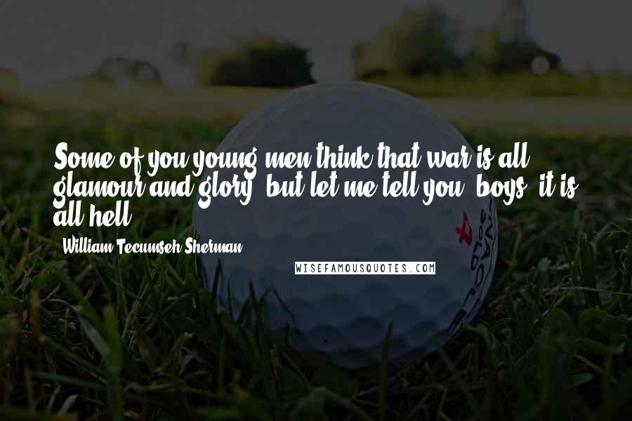 William Tecumseh Sherman Quotes: Some of you young men think that war is all glamour and glory, but let me tell you, boys, it is all hell!