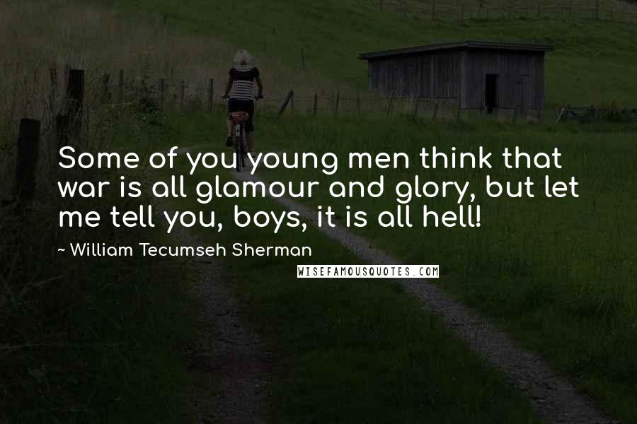 William Tecumseh Sherman Quotes: Some of you young men think that war is all glamour and glory, but let me tell you, boys, it is all hell!