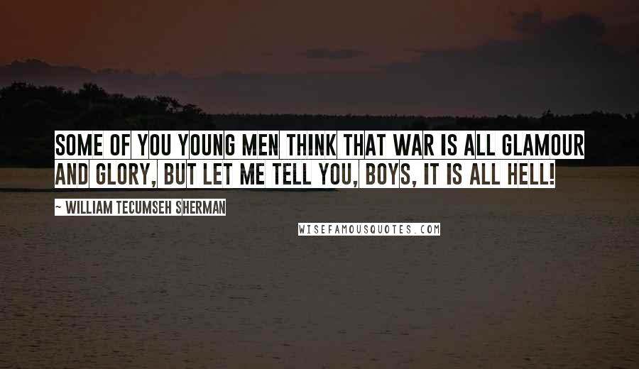 William Tecumseh Sherman Quotes: Some of you young men think that war is all glamour and glory, but let me tell you, boys, it is all hell!