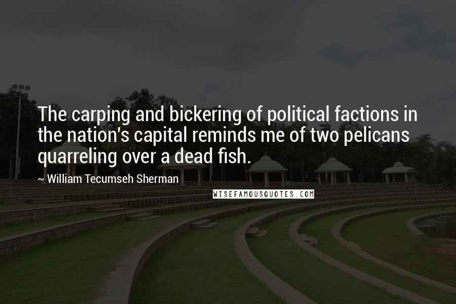 William Tecumseh Sherman Quotes: The carping and bickering of political factions in the nation's capital reminds me of two pelicans quarreling over a dead fish.