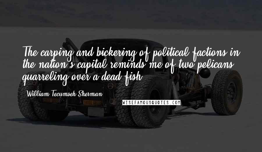 William Tecumseh Sherman Quotes: The carping and bickering of political factions in the nation's capital reminds me of two pelicans quarreling over a dead fish.