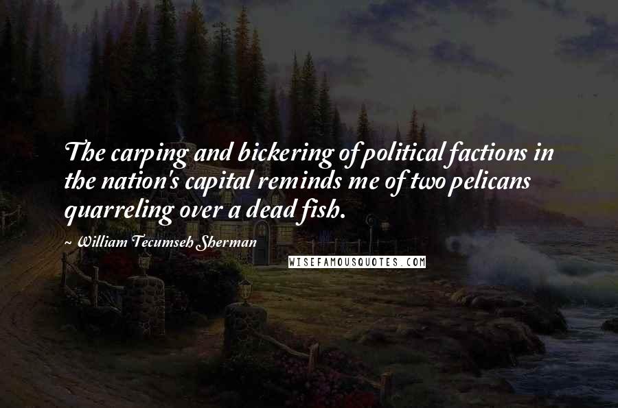 William Tecumseh Sherman Quotes: The carping and bickering of political factions in the nation's capital reminds me of two pelicans quarreling over a dead fish.