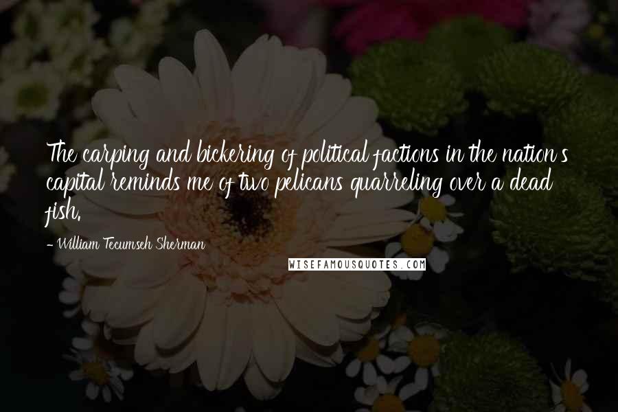 William Tecumseh Sherman Quotes: The carping and bickering of political factions in the nation's capital reminds me of two pelicans quarreling over a dead fish.