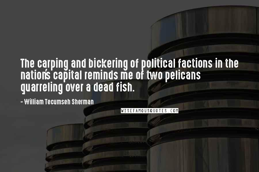 William Tecumseh Sherman Quotes: The carping and bickering of political factions in the nation's capital reminds me of two pelicans quarreling over a dead fish.