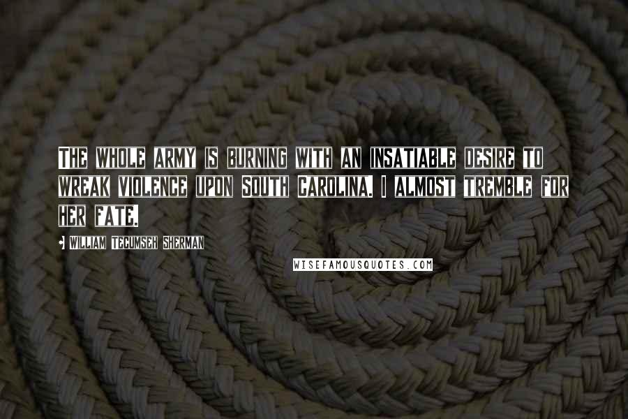 William Tecumseh Sherman Quotes: The whole army is burning with an insatiable desire to wreak violence upon South Carolina. I almost tremble for her fate.