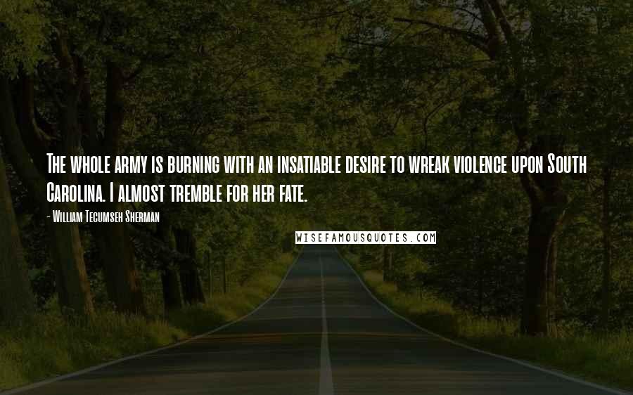 William Tecumseh Sherman Quotes: The whole army is burning with an insatiable desire to wreak violence upon South Carolina. I almost tremble for her fate.