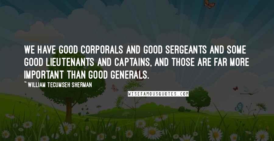 William Tecumseh Sherman Quotes: We have good corporals and good sergeants and some good lieutenants and captains, and those are far more important than good generals.