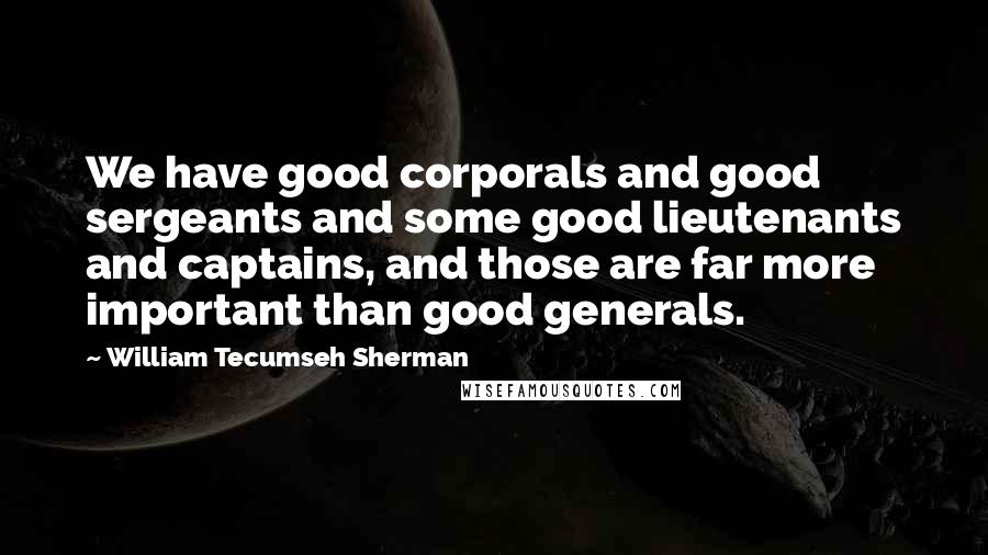 William Tecumseh Sherman Quotes: We have good corporals and good sergeants and some good lieutenants and captains, and those are far more important than good generals.