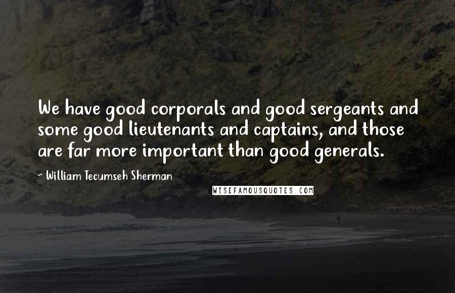 William Tecumseh Sherman Quotes: We have good corporals and good sergeants and some good lieutenants and captains, and those are far more important than good generals.