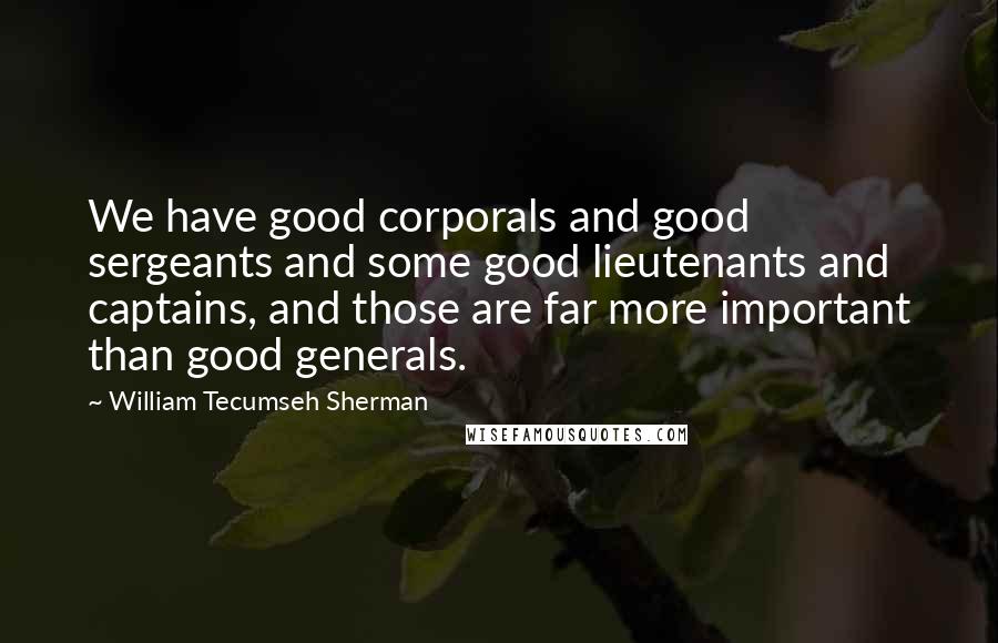 William Tecumseh Sherman Quotes: We have good corporals and good sergeants and some good lieutenants and captains, and those are far more important than good generals.