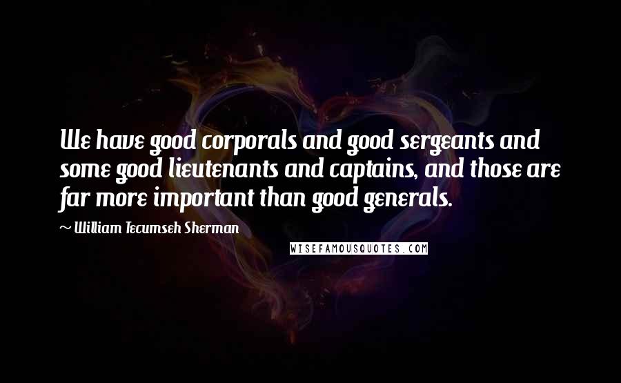 William Tecumseh Sherman Quotes: We have good corporals and good sergeants and some good lieutenants and captains, and those are far more important than good generals.