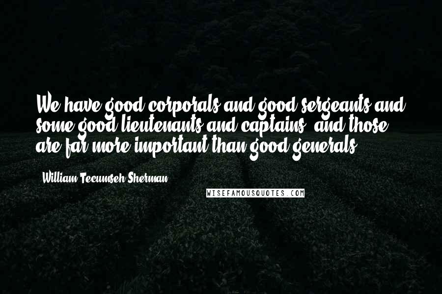 William Tecumseh Sherman Quotes: We have good corporals and good sergeants and some good lieutenants and captains, and those are far more important than good generals.