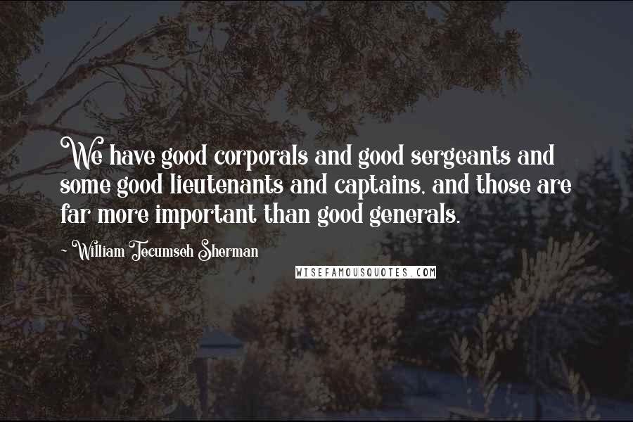 William Tecumseh Sherman Quotes: We have good corporals and good sergeants and some good lieutenants and captains, and those are far more important than good generals.