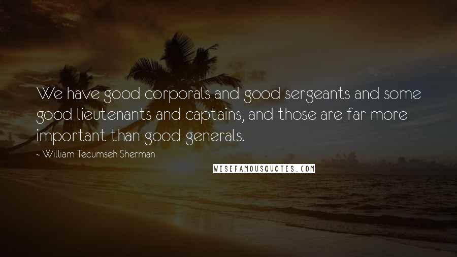 William Tecumseh Sherman Quotes: We have good corporals and good sergeants and some good lieutenants and captains, and those are far more important than good generals.