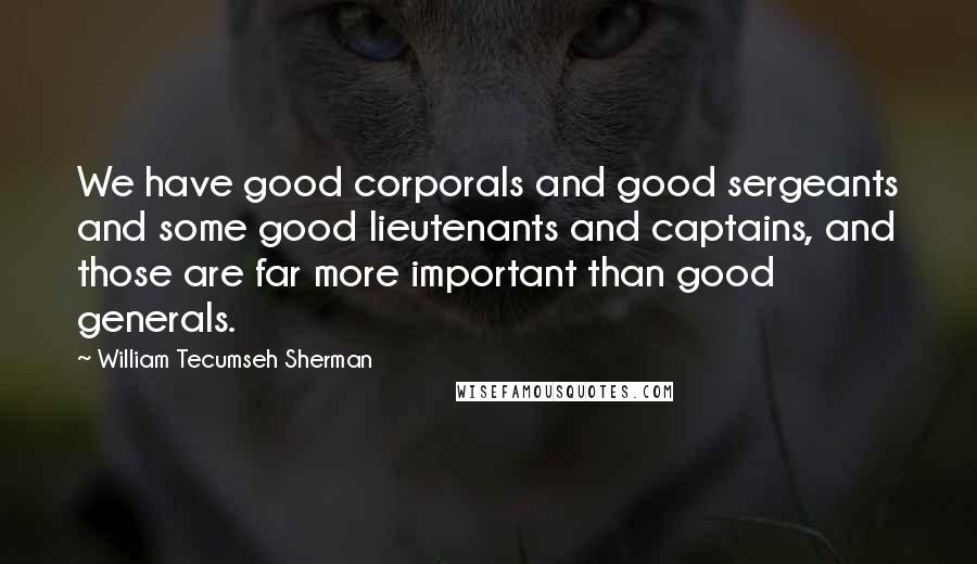 William Tecumseh Sherman Quotes: We have good corporals and good sergeants and some good lieutenants and captains, and those are far more important than good generals.