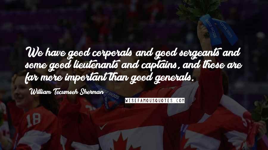 William Tecumseh Sherman Quotes: We have good corporals and good sergeants and some good lieutenants and captains, and those are far more important than good generals.