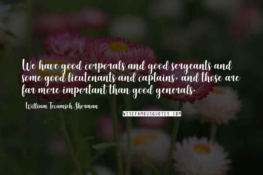 William Tecumseh Sherman Quotes: We have good corporals and good sergeants and some good lieutenants and captains, and those are far more important than good generals.