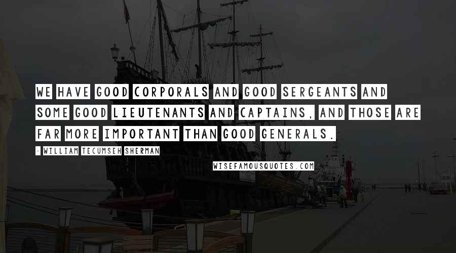 William Tecumseh Sherman Quotes: We have good corporals and good sergeants and some good lieutenants and captains, and those are far more important than good generals.