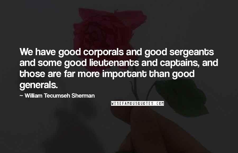 William Tecumseh Sherman Quotes: We have good corporals and good sergeants and some good lieutenants and captains, and those are far more important than good generals.