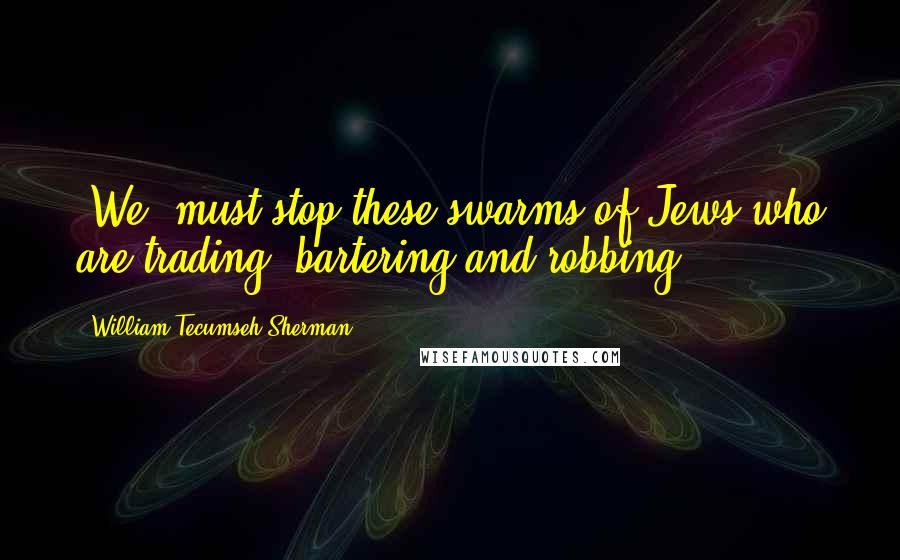 William Tecumseh Sherman Quotes: [We] must stop these swarms of Jews who are trading, bartering and robbing.
