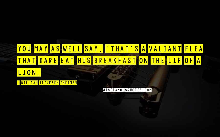 William Tecumseh Sherman Quotes: You may as well say, 'That's a valiant flea that dare eat his breakfast on the lip of a lion.