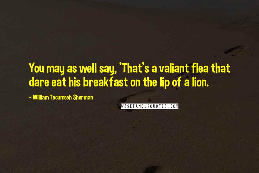 William Tecumseh Sherman Quotes: You may as well say, 'That's a valiant flea that dare eat his breakfast on the lip of a lion.