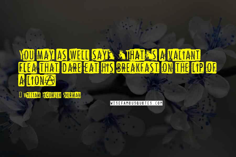 William Tecumseh Sherman Quotes: You may as well say, 'That's a valiant flea that dare eat his breakfast on the lip of a lion.