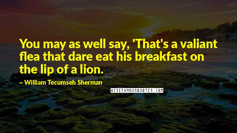 William Tecumseh Sherman Quotes: You may as well say, 'That's a valiant flea that dare eat his breakfast on the lip of a lion.