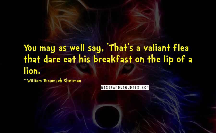 William Tecumseh Sherman Quotes: You may as well say, 'That's a valiant flea that dare eat his breakfast on the lip of a lion.