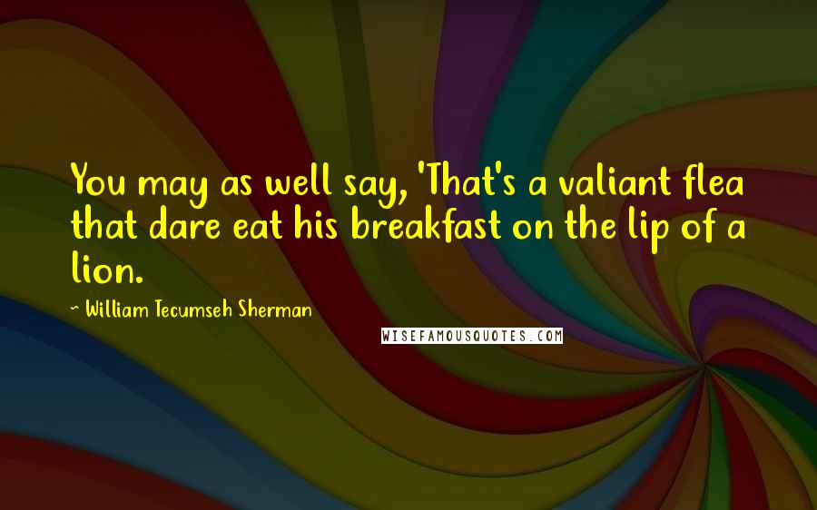 William Tecumseh Sherman Quotes: You may as well say, 'That's a valiant flea that dare eat his breakfast on the lip of a lion.