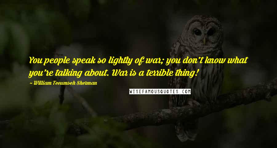 William Tecumseh Sherman Quotes: You people speak so lightly of war; you don't know what you're talking about. War is a terrible thing!