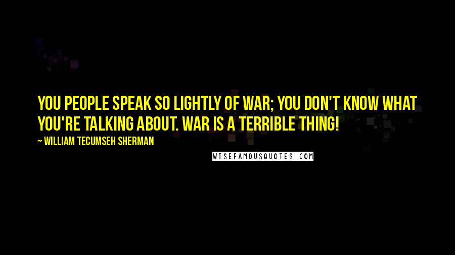 William Tecumseh Sherman Quotes: You people speak so lightly of war; you don't know what you're talking about. War is a terrible thing!