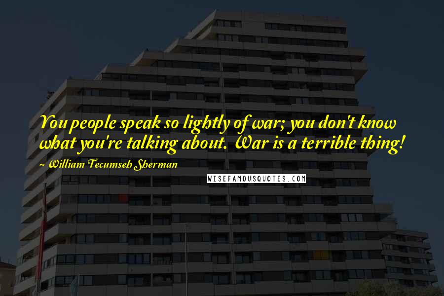 William Tecumseh Sherman Quotes: You people speak so lightly of war; you don't know what you're talking about. War is a terrible thing!