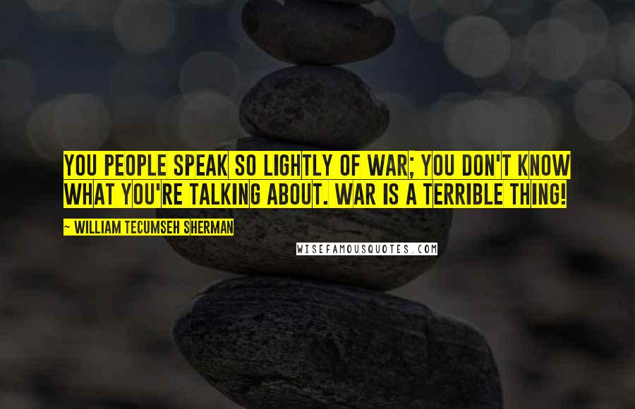 William Tecumseh Sherman Quotes: You people speak so lightly of war; you don't know what you're talking about. War is a terrible thing!