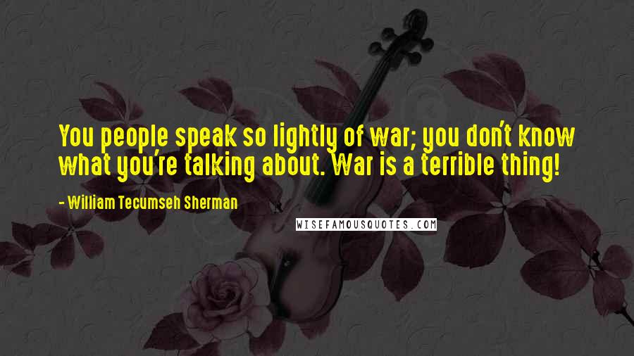 William Tecumseh Sherman Quotes: You people speak so lightly of war; you don't know what you're talking about. War is a terrible thing!